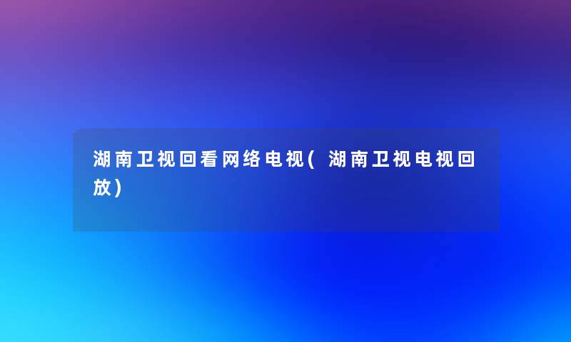 湖南卫视回看网络电视(湖南卫视电视回放)