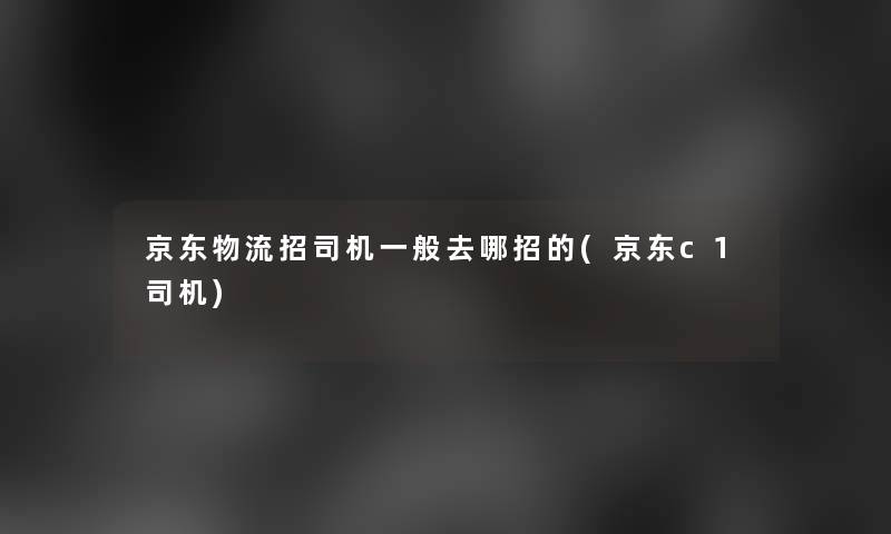 京东物流招司机一般去哪招的(京东c1司机)