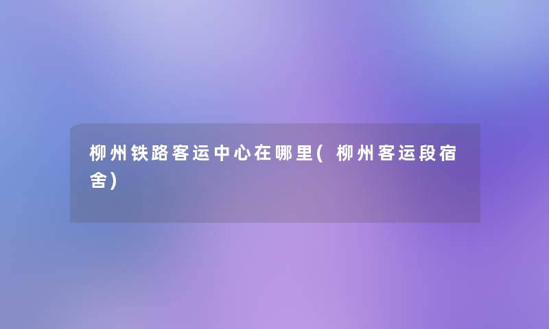 柳州铁路客运中心在哪里(柳州客运段宿舍)