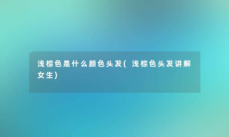 浅棕色是什么颜色头发(浅棕色头发讲解女生)