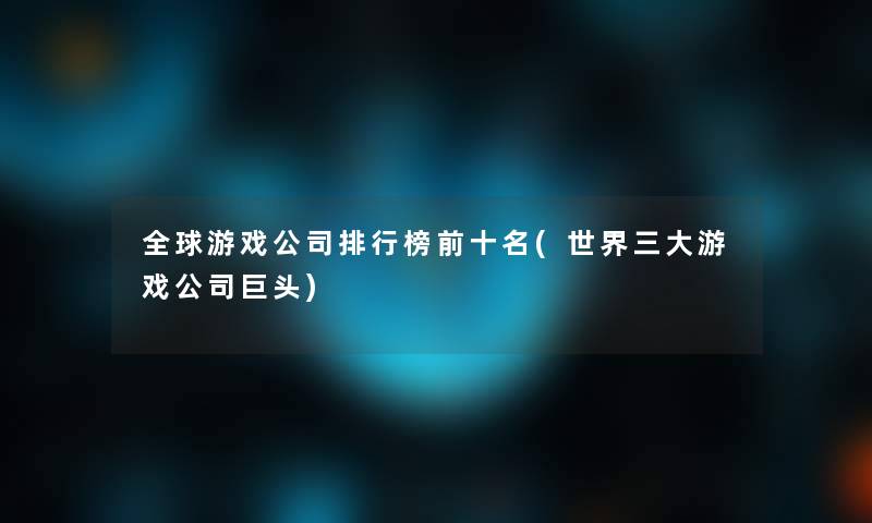 全球游戏公司整理榜前十名(世界三大游戏公司巨头)