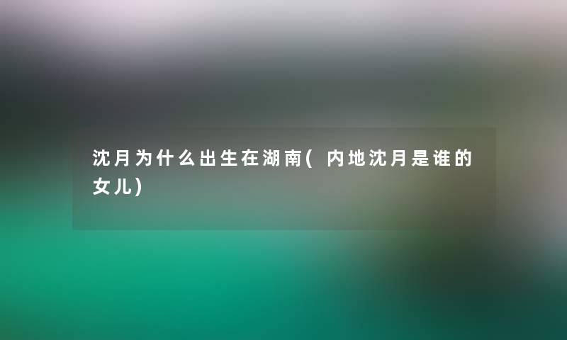 沈月为什么出生在湖南(内地沈月是谁的女儿)