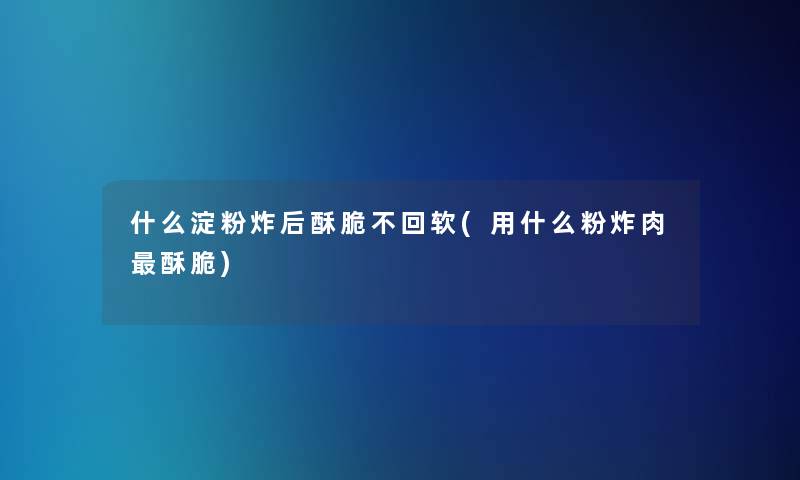 什么淀粉炸后酥脆不回软(用什么粉炸肉酥脆)