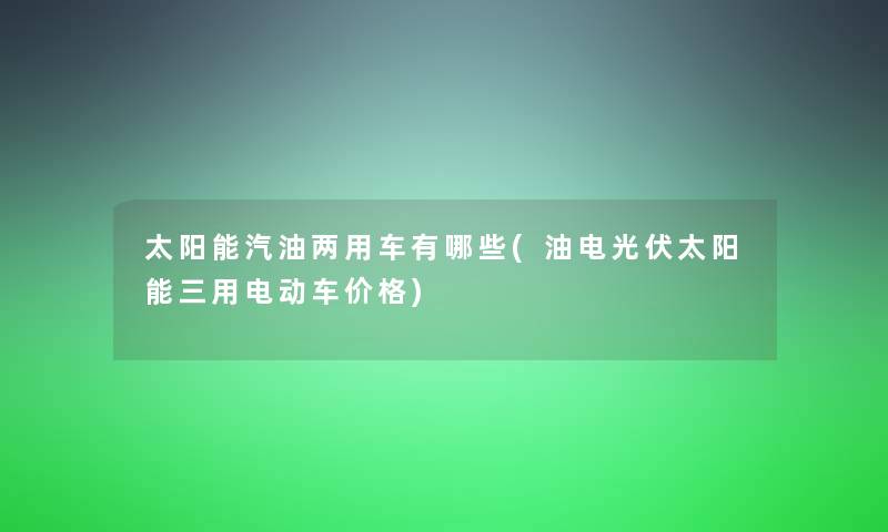 太阳能汽油两用车有哪些(油电光伏太阳能三用电动车价格)