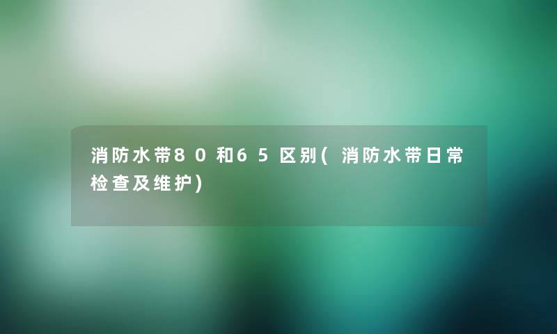 消防水带80和65区别(消防水带日常检查及维护)