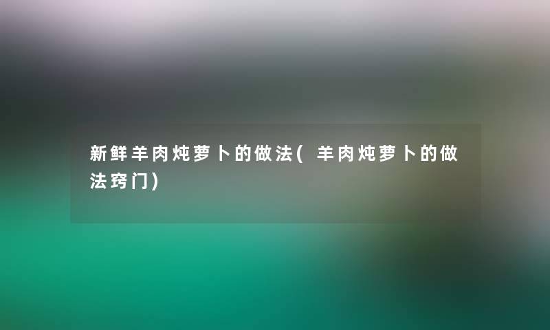 新鲜羊肉炖萝卜的做法(羊肉炖萝卜的做法窍门)