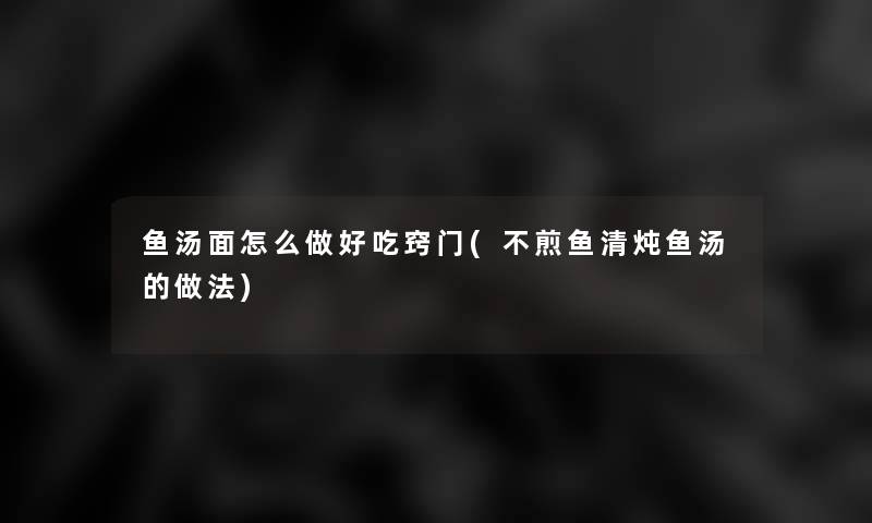 鱼汤面怎么做好吃窍门(不煎鱼清炖鱼汤的做法)