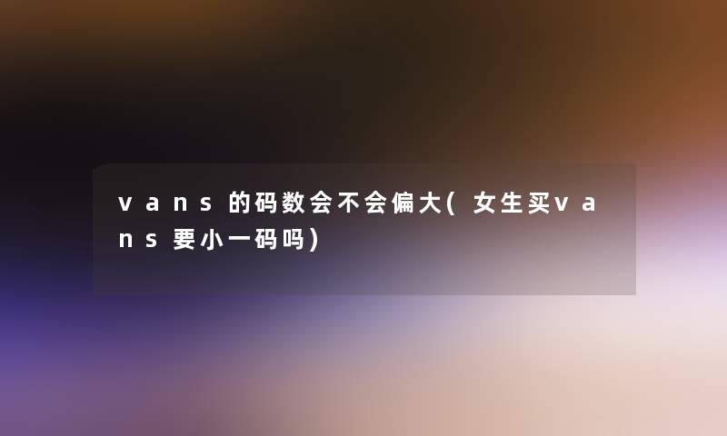 vans的码数会不会偏大(女生买vans要小一码吗)