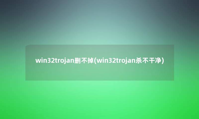 win32trojan删不掉(win32trojan杀不干净)