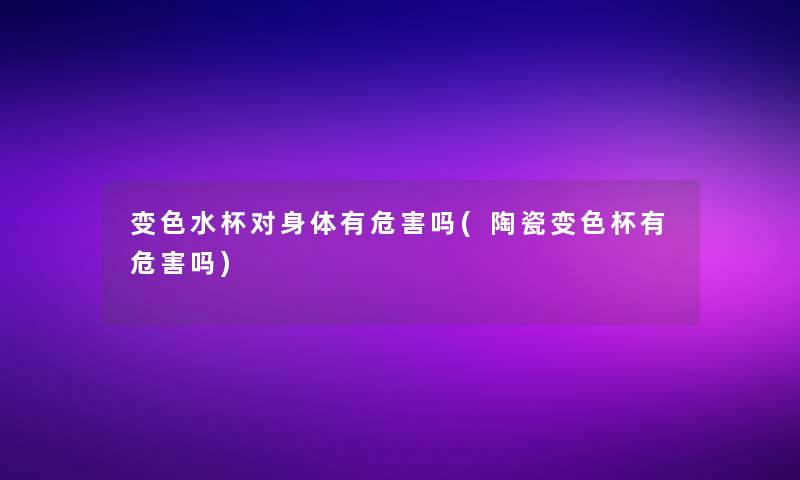 变色水杯对身体有危害吗(陶瓷变色杯有危害吗)