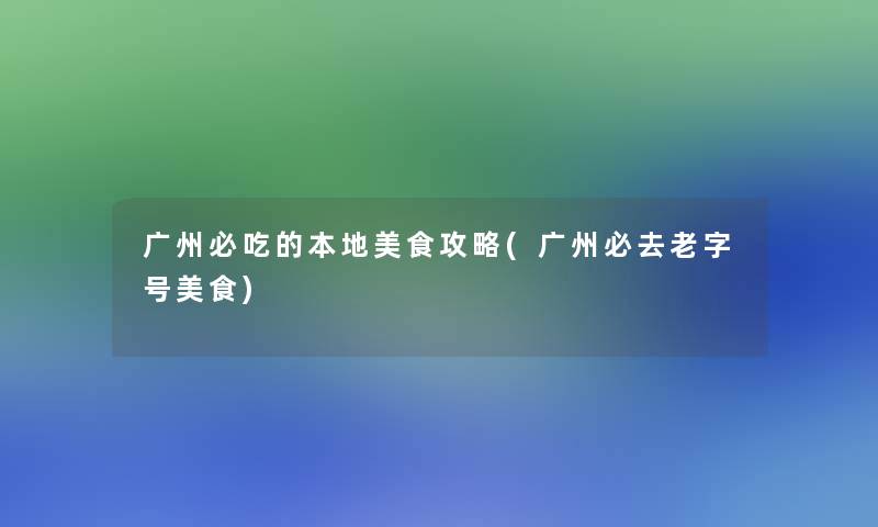 广州必吃的本地美食攻略(广州必去老字号美食)