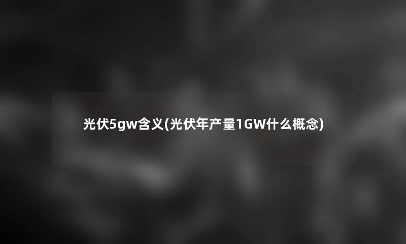 光伏5gw含义(光伏年产量1GW什么概念)