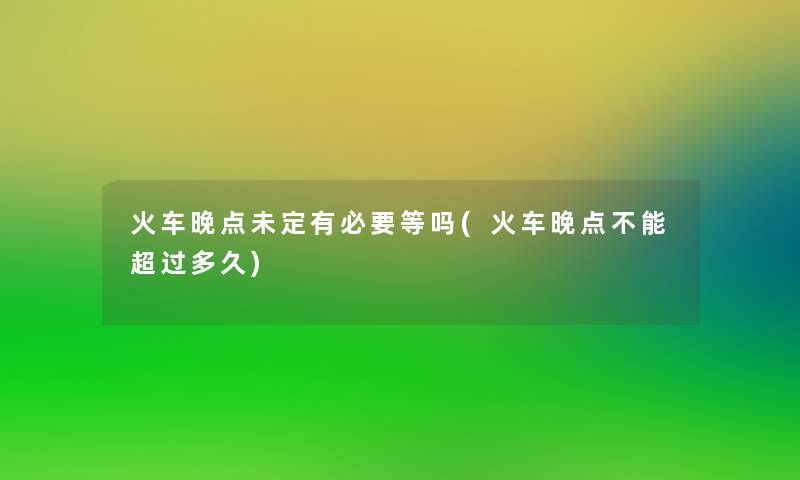 火车晚点未定有必要等吗(火车晚点不能超过多久)