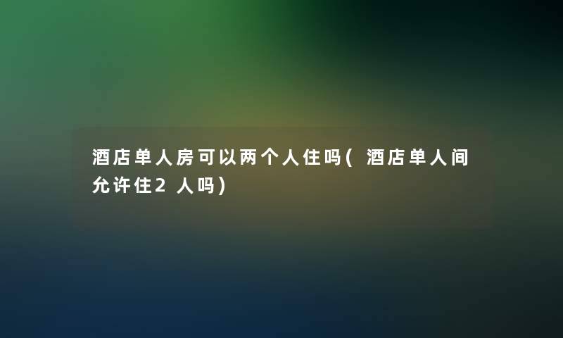 酒店单人房可以两个人住吗(酒店单人间允许住2人吗)