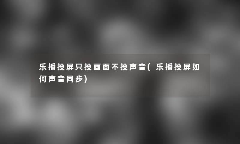 乐播投屏只投画面不投声音(乐播投屏如何声音同步)