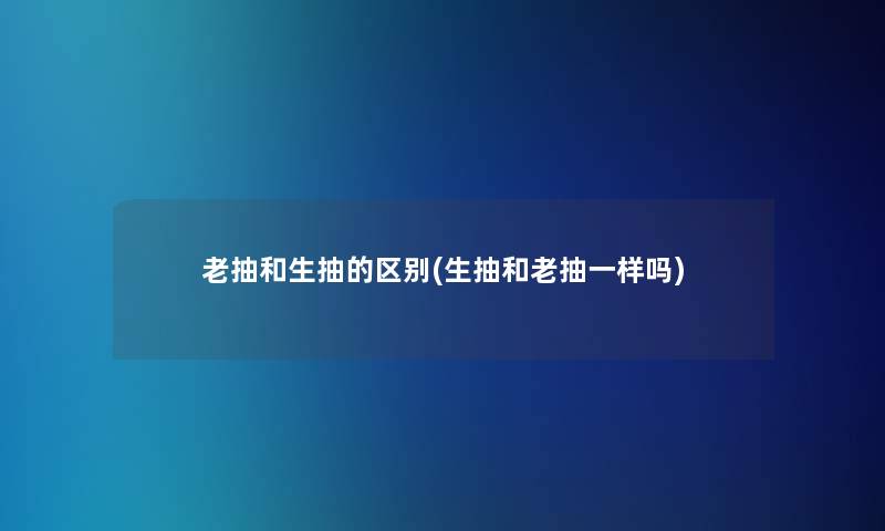 老抽和生抽的区别(生抽和老抽一样吗)