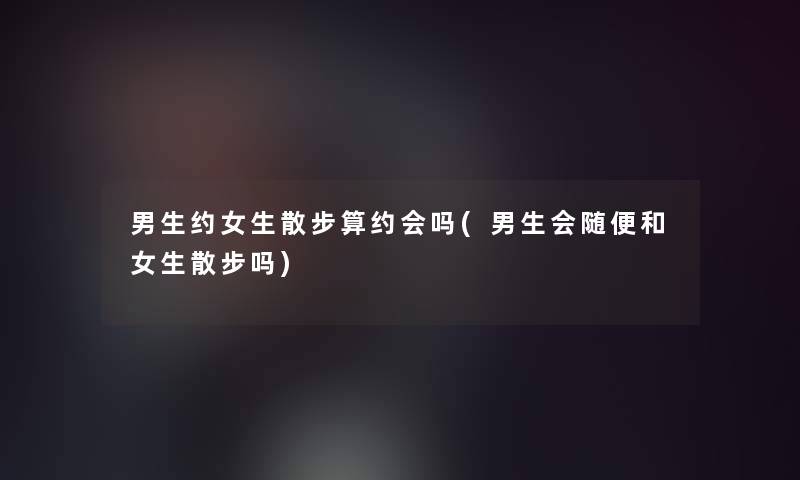 男生约女生散步算约会吗(男生会随便和女生散步吗)