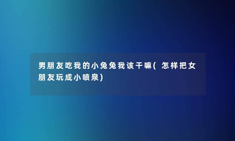 男朋友吃我的小兔兔我该干嘛(怎样把女朋友玩成小喷泉)