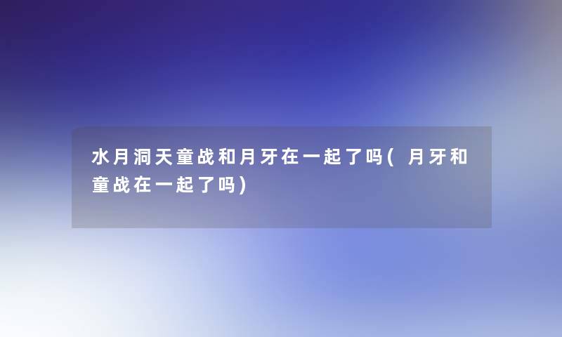 水月洞天童战和月牙在一起了吗(月牙和童战在一起了吗)