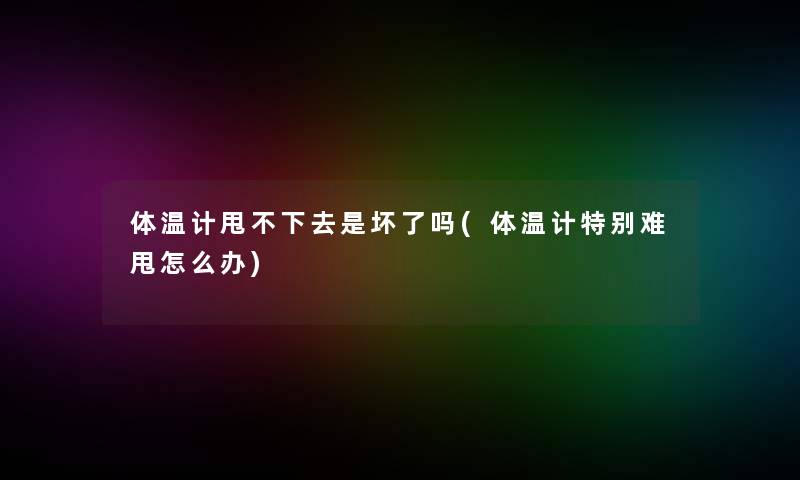 体温计甩不下去是坏了吗(体温计特别难甩怎么办)