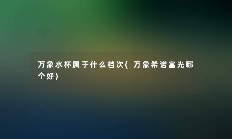 万象水杯属于什么档次(万象希诺富光哪个好)