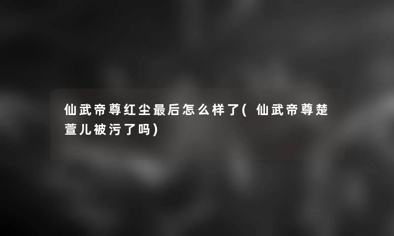 仙武帝尊红尘这里要说怎么样了(仙武帝尊楚萱儿被污了吗)