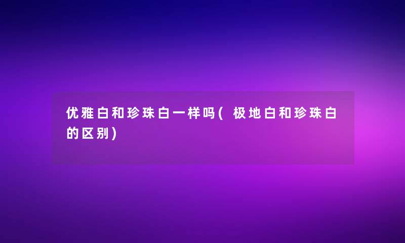 优雅白和珍珠白一样吗(极地白和珍珠白的区别)