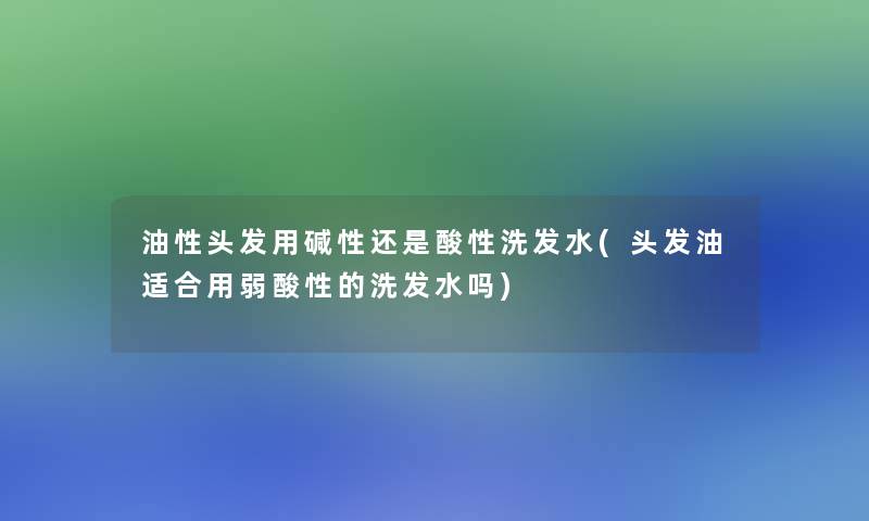 油性头发用碱性还是酸性洗发水(头发油适合用弱酸性的洗发水吗)