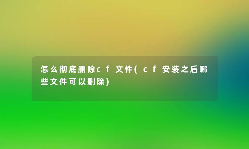 怎么彻底删除cf文件(cf安装之后哪些文件可以删除)