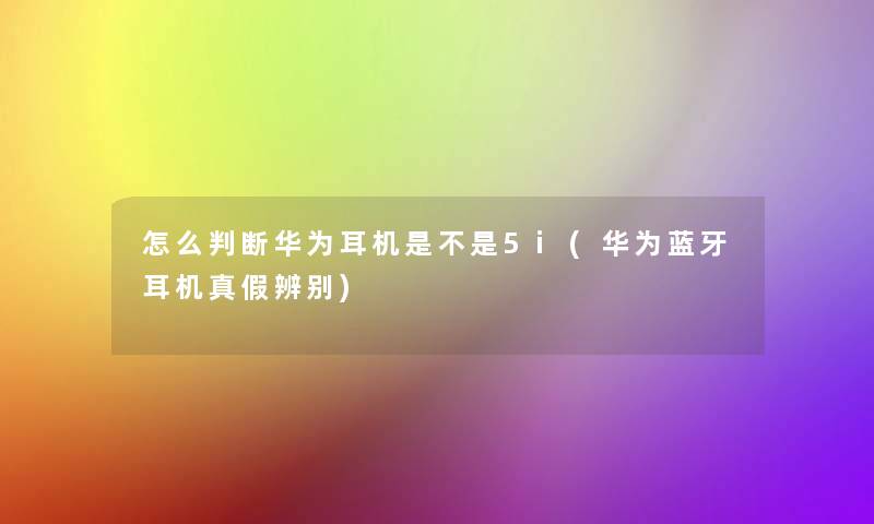 怎么判断华为耳机是不是5i(华为蓝牙耳机真假辨别)