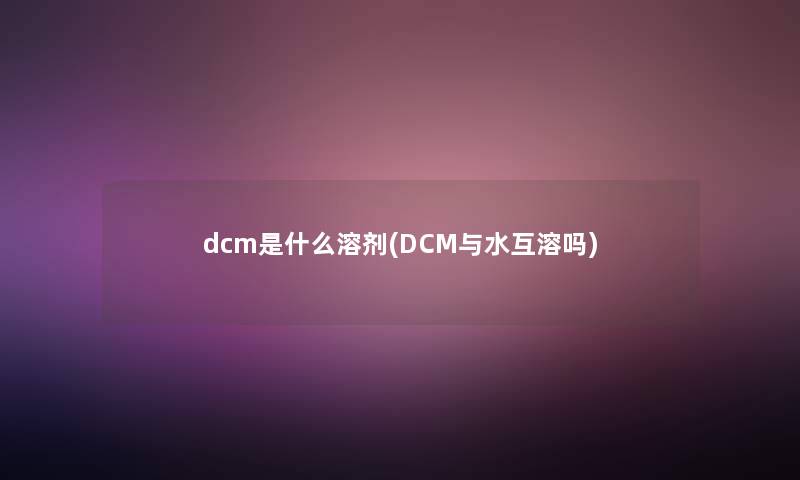 dcm是什么溶剂(DCM与水互溶吗)