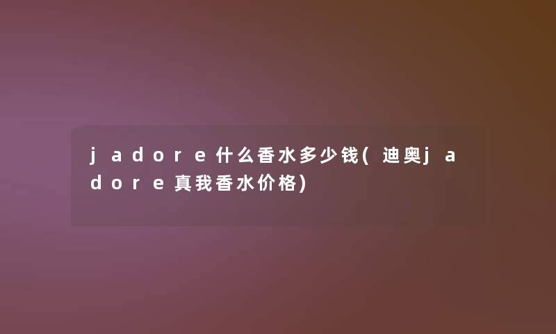 jadore什么香水多少钱(迪奥jadore真我香水价格)