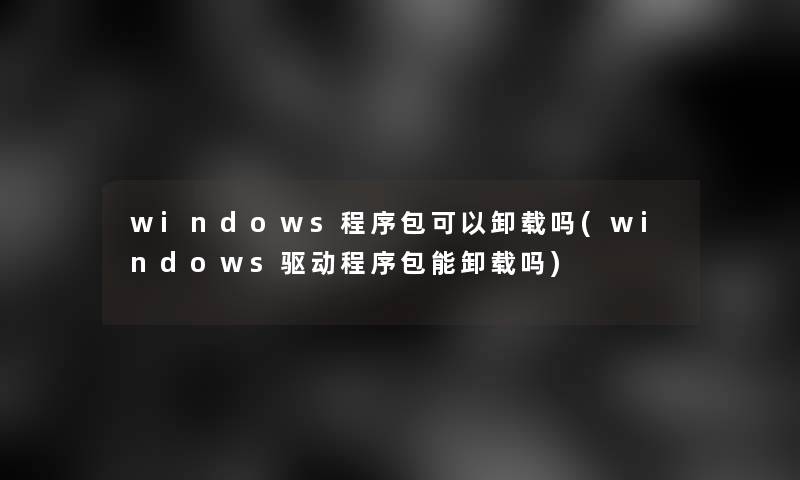 windows程序包可以卸载吗(windows驱动程序包能卸载吗)