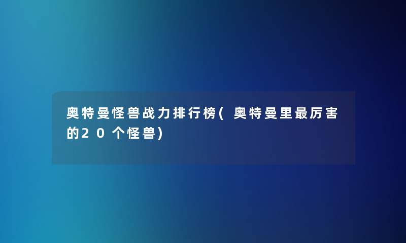 奥特曼怪兽战力整理榜(奥特曼里厉害的20个怪兽)