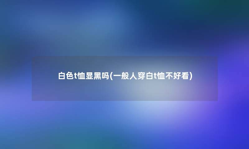 白色t恤显黑吗(一般人穿白t恤不好看)