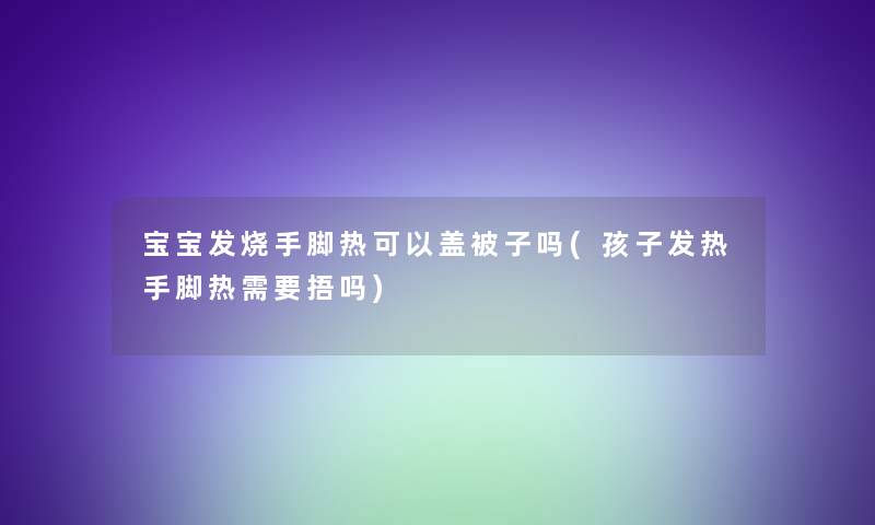 宝宝发烧手脚热可以盖被子吗(孩子发热手脚热需要捂吗)