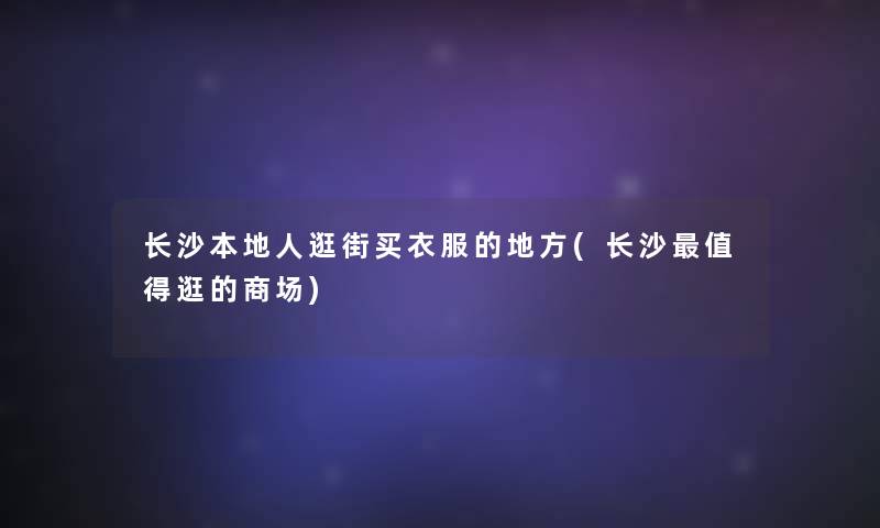 长沙本地人逛街买衣服的地方(长沙逛的商场)