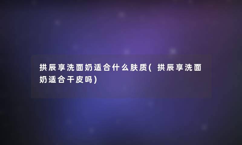 拱辰享洗面奶适合什么肤质(拱辰享洗面奶适合干皮吗)