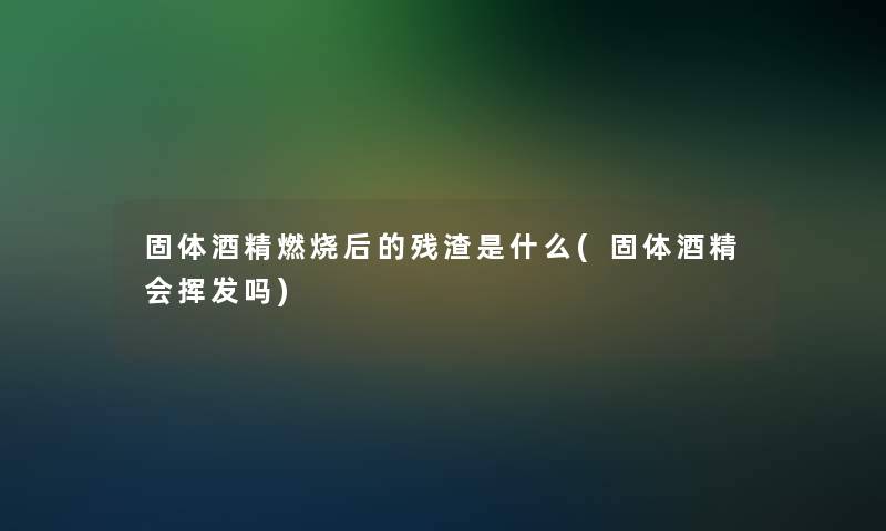 固体酒精燃烧后的残渣是什么(固体酒精会挥发吗)