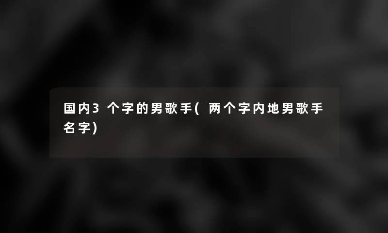 国内3个字的男歌手(两个字内地男歌手名字)