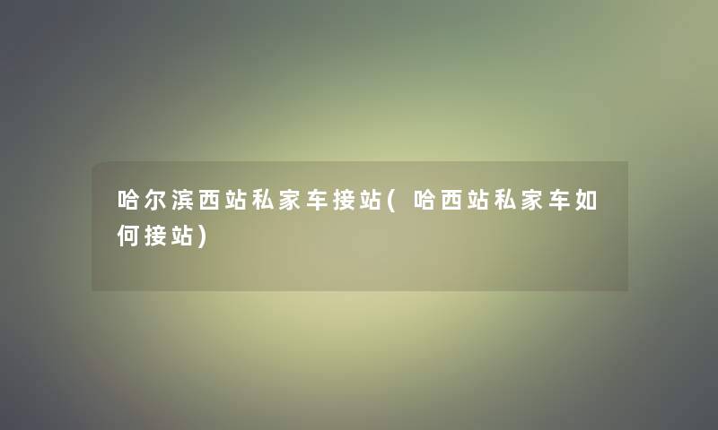 哈尔滨西站私家车接站(哈西站私家车如何接站)