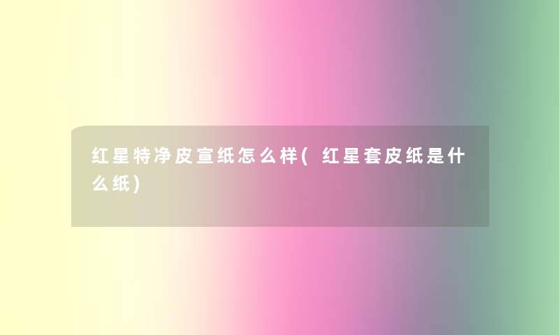 红星特净皮宣纸怎么样(红星套皮纸是什么纸)