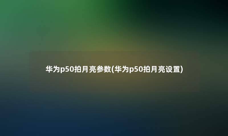 华为p50拍月亮参数(华为p50拍月亮设置)