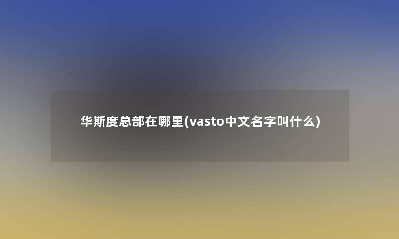 华斯度总部在哪里(vasto中文名字叫什么)