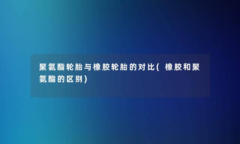 聚氨酯轮胎与橡胶轮胎的对比(橡胶和聚氨酯的区别)