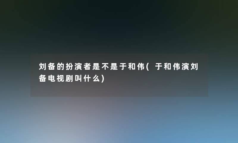 刘备的扮演者是不是于和伟(于和伟演刘备电视剧叫什么)