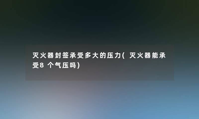 灭火器封签承受多大的压力(灭火器能承受8个气压吗)