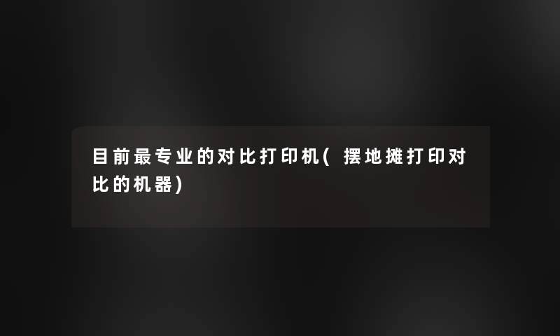 目前专业的对比打印机(摆地摊打印对比的机器)