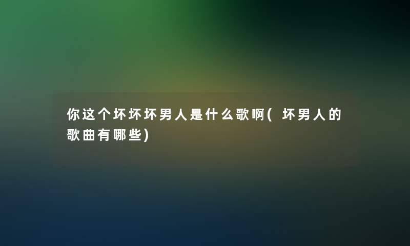 你这个坏坏坏男人是什么歌啊(坏男人的歌曲有哪些)