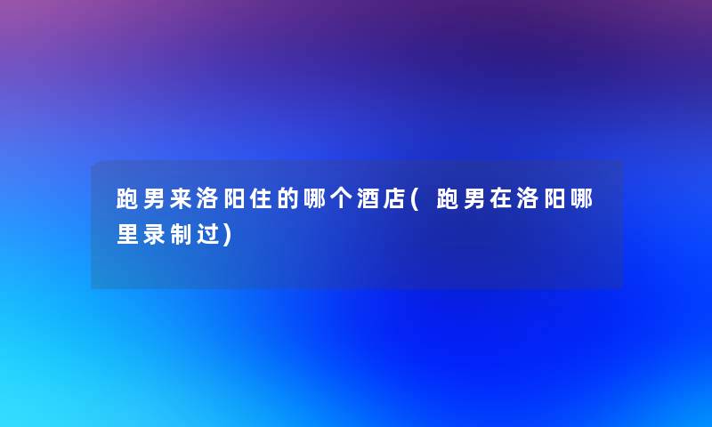 跑男来洛阳住的哪个酒店(跑男在洛阳哪里录制过)